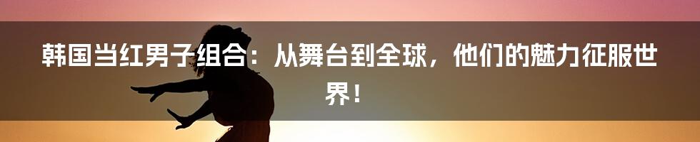 韩国当红男子组合：从舞台到全球，他们的魅力征服世界！