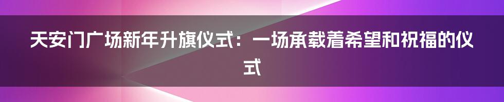 天安门广场新年升旗仪式：一场承载着希望和祝福的仪式