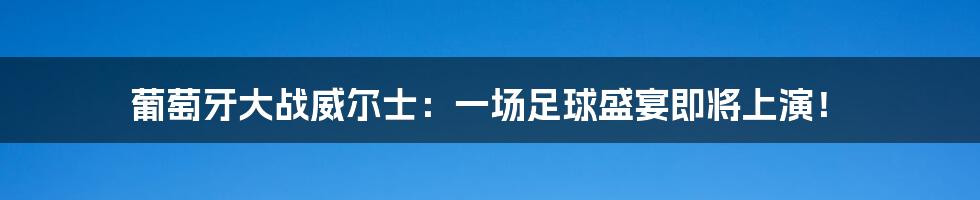 葡萄牙大战威尔士：一场足球盛宴即将上演！