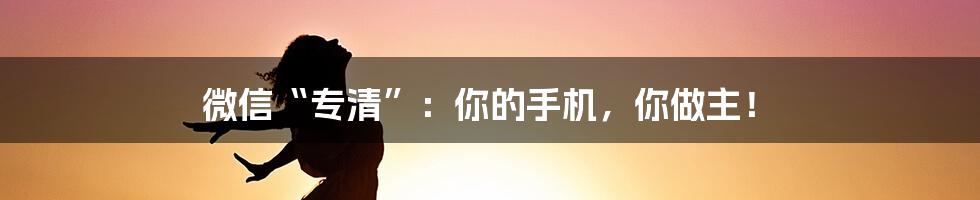 微信“专清”：你的手机，你做主！