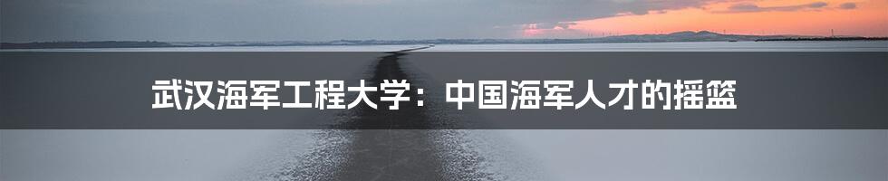 武汉海军工程大学：中国海军人才的摇篮