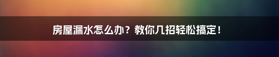 房屋漏水怎么办？教你几招轻松搞定！