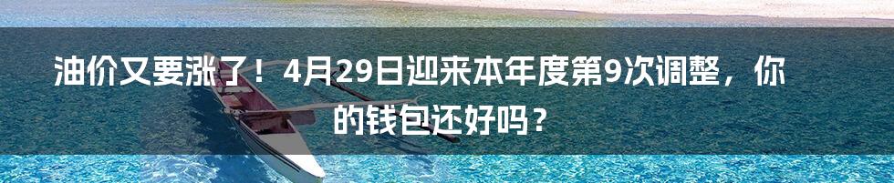 油价又要涨了！4月29日迎来本年度第9次调整，你的钱包还好吗？