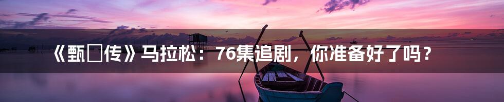 《甄嬛传》马拉松：76集追剧，你准备好了吗？