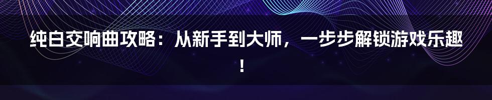 纯白交响曲攻略：从新手到大师，一步步解锁游戏乐趣！