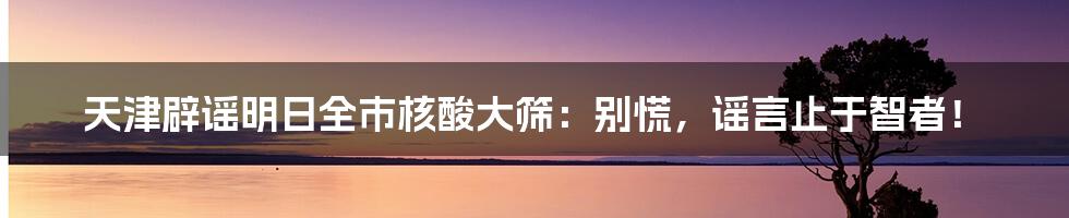 天津辟谣明日全市核酸大筛：别慌，谣言止于智者！