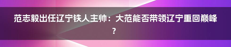 范志毅出任辽宁铁人主帅：大范能否带领辽宁重回巅峰？