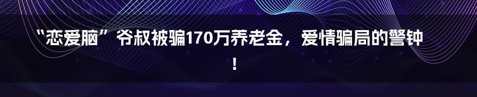 “恋爱脑”爷叔被骗170万养老金，爱情骗局的警钟！