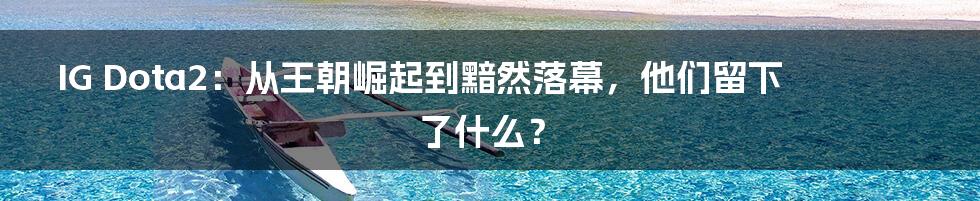 IG Dota2：从王朝崛起到黯然落幕，他们留下了什么？