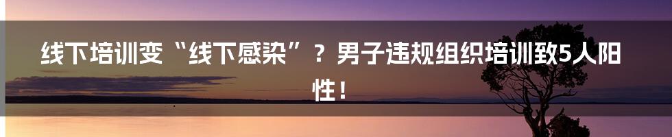 线下培训变“线下感染”？男子违规组织培训致5人阳性！