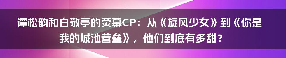 谭松韵和白敬亭的荧幕CP：从《旋风少女》到《你是我的城池营垒》，他们到底有多甜？