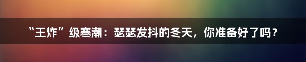 “王炸”级寒潮：瑟瑟发抖的冬天，你准备好了吗？