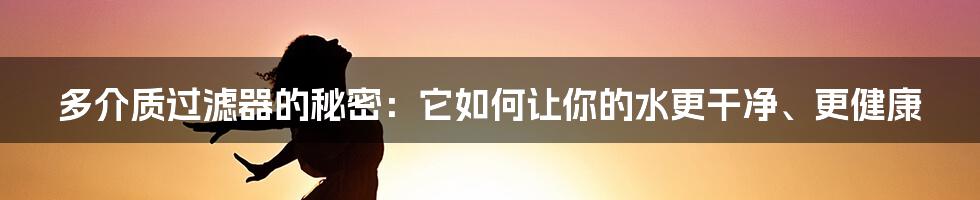 多介质过滤器的秘密：它如何让你的水更干净、更健康