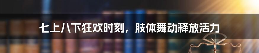 七上八下狂欢时刻，肢体舞动释放活力