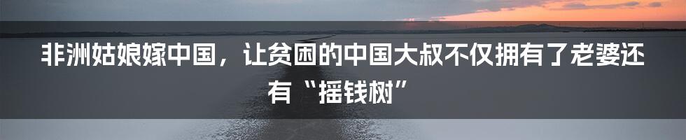 非洲姑娘嫁中国，让贫困的中国大叔不仅拥有了老婆还有“摇钱树”