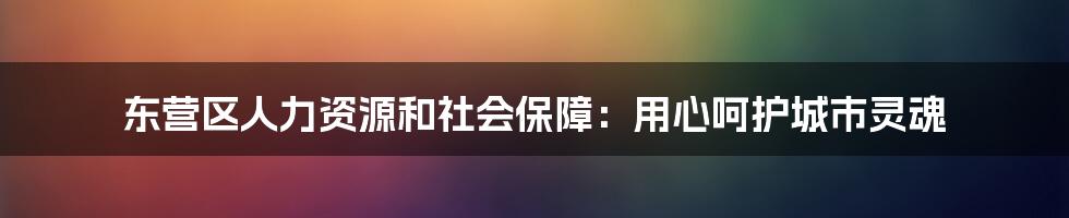 东营区人力资源和社会保障：用心呵护城市灵魂