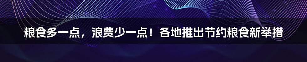 粮食多一点，浪费少一点！各地推出节约粮食新举措