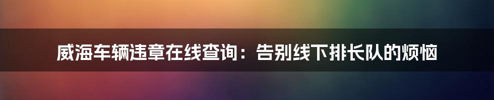 威海车辆违章在线查询：告别线下排长队的烦恼