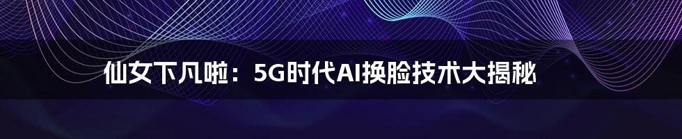 仙女下凡啦：5G时代AI换脸技术大揭秘