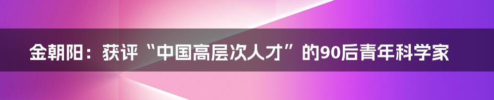 金朝阳：获评“中国高层次人才”的90后青年科学家