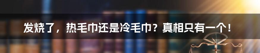 发烧了，热毛巾还是冷毛巾？真相只有一个！