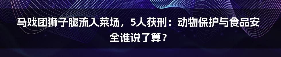 马戏团狮子腿流入菜场，5人获刑：动物保护与食品安全谁说了算？