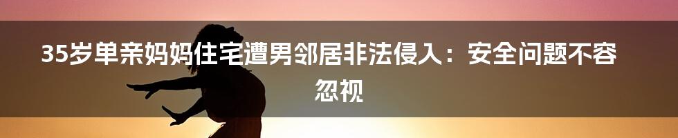 35岁单亲妈妈住宅遭男邻居非法侵入：安全问题不容忽视