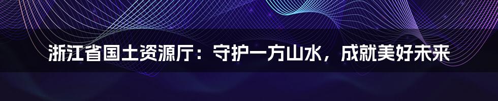 浙江省国土资源厅：守护一方山水，成就美好未来