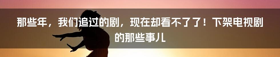 那些年，我们追过的剧，现在却看不了了！下架电视剧的那些事儿