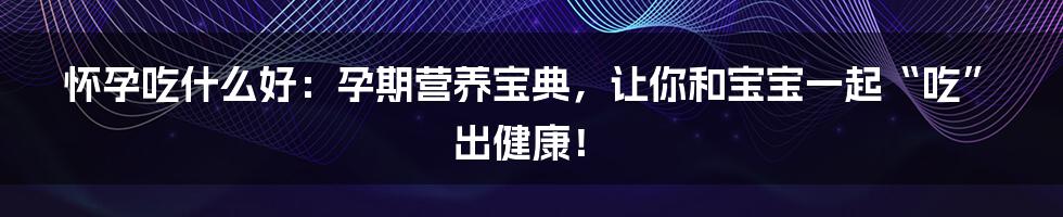 怀孕吃什么好：孕期营养宝典，让你和宝宝一起“吃”出健康！