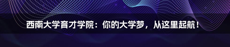 西南大学育才学院：你的大学梦，从这里起航！