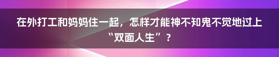 在外打工和妈妈住一起，怎样才能神不知鬼不觉地过上“双面人生”？