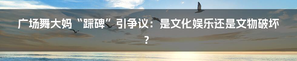 广场舞大妈“踩碑”引争议：是文化娱乐还是文物破坏？