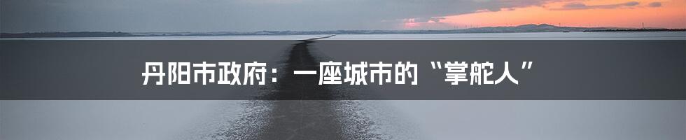 丹阳市政府：一座城市的“掌舵人”