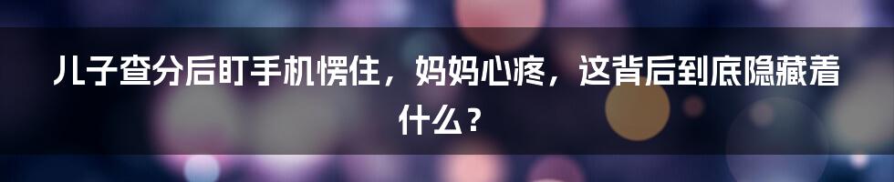 儿子查分后盯手机愣住，妈妈心疼，这背后到底隐藏着什么？