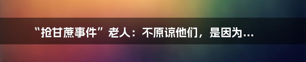 “抢甘蔗事件”老人：不原谅他们，是因为...