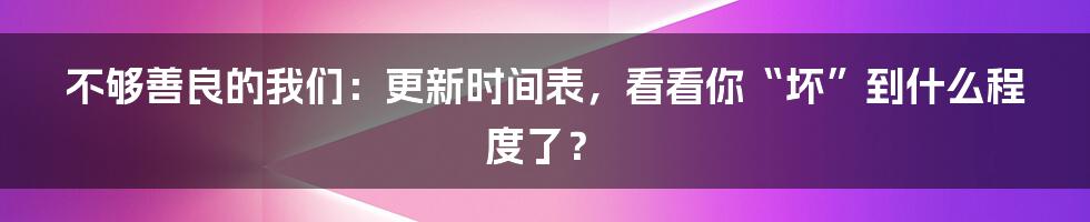 不够善良的我们：更新时间表，看看你“坏”到什么程度了？