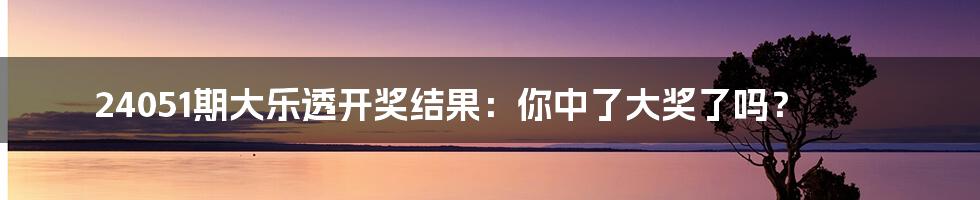 24051期大乐透开奖结果：你中了大奖了吗？