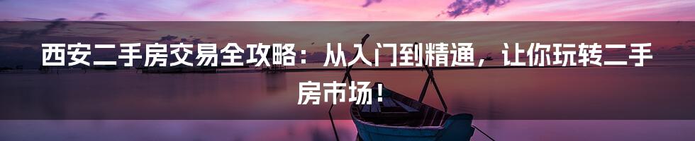 西安二手房交易全攻略：从入门到精通，让你玩转二手房市场！