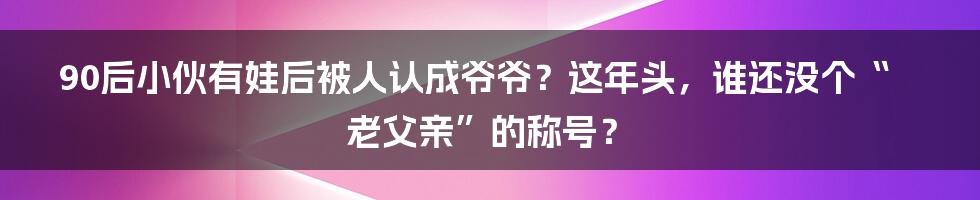 90后小伙有娃后被人认成爷爷？这年头，谁还没个“老父亲”的称号？