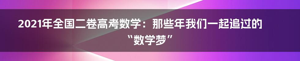 2021年全国二卷高考数学：那些年我们一起追过的“数学梦”