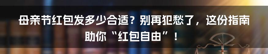 母亲节红包发多少合适？别再犯愁了，这份指南助你“红包自由”！