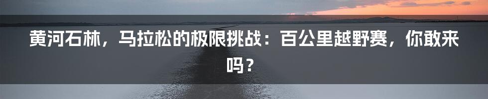 黄河石林，马拉松的极限挑战：百公里越野赛，你敢来吗？