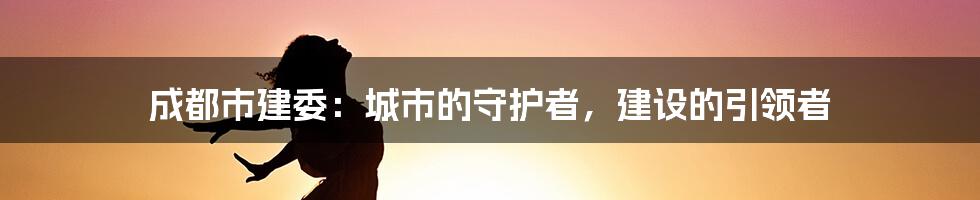 成都市建委：城市的守护者，建设的引领者