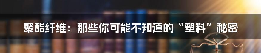 聚酯纤维：那些你可能不知道的“塑料”秘密