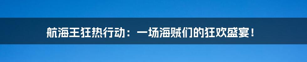 航海王狂热行动：一场海贼们的狂欢盛宴！