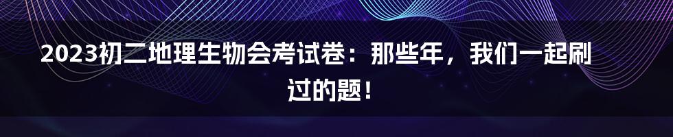 2023初二地理生物会考试卷：那些年，我们一起刷过的题！