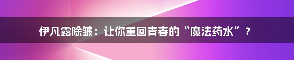 伊凡露除皱：让你重回青春的“魔法药水”？