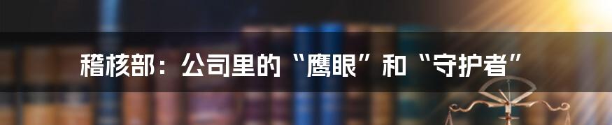 稽核部：公司里的“鹰眼”和“守护者”