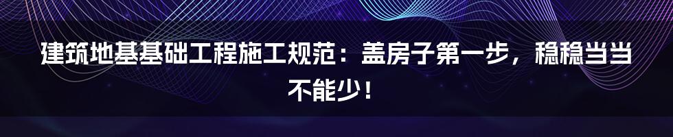 建筑地基基础工程施工规范：盖房子第一步，稳稳当当不能少！